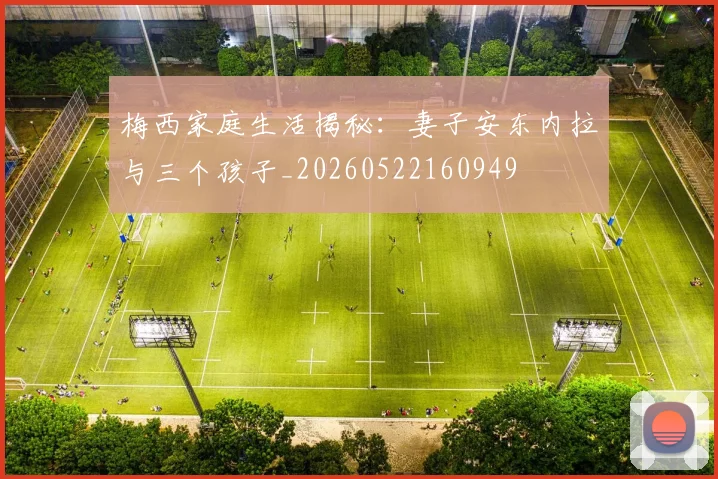 梅西家庭生活揭秘：妻子安东内拉与三个孩子_20260522160949
