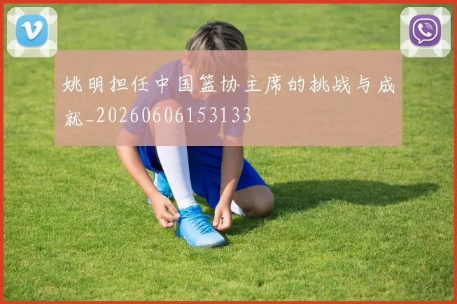 姚明担任中国篮协主席的挑战与成就_20260606153133