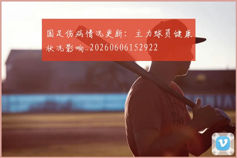 国足伤病情况更新：主力球员健康状况影响_20260606152922