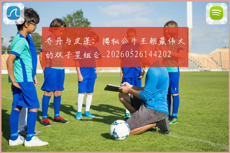 乔丹与皮蓬：揭秘公牛王朝最伟大的双子星组合_20260526144202