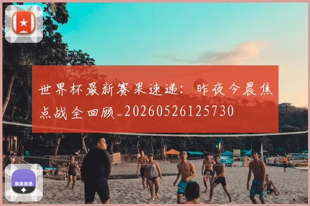 世界杯最新赛果速递：昨夜今晨焦点战全回顾_20260526125730