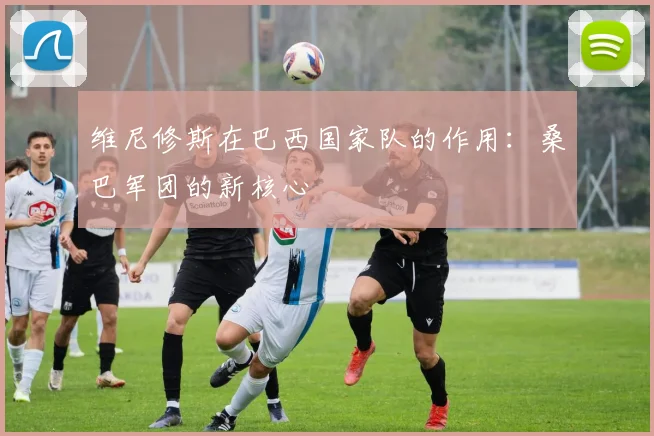 维尼修斯在巴西国家队的作用：桑巴军团的新核心