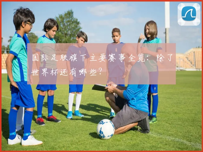 国际足联旗下主要赛事全览：除了世界杯还有哪些？