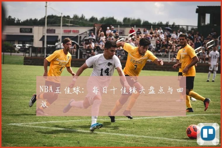 NBA五佳球：每日十佳镜头盘点与回放