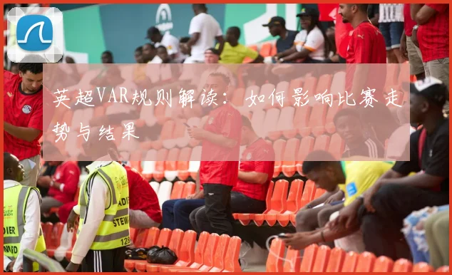 英超VAR规则解读：如何影响比赛走势与结果