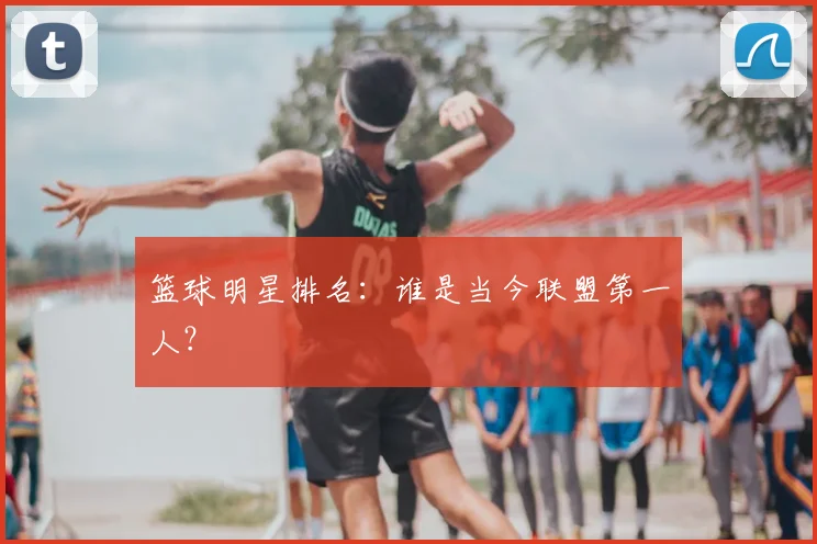 篮球明星排名：谁是当今联盟第一人？