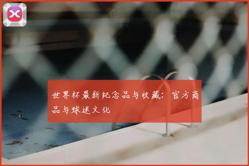 世界杯最新纪念品与收藏：官方商品与球迷文化
