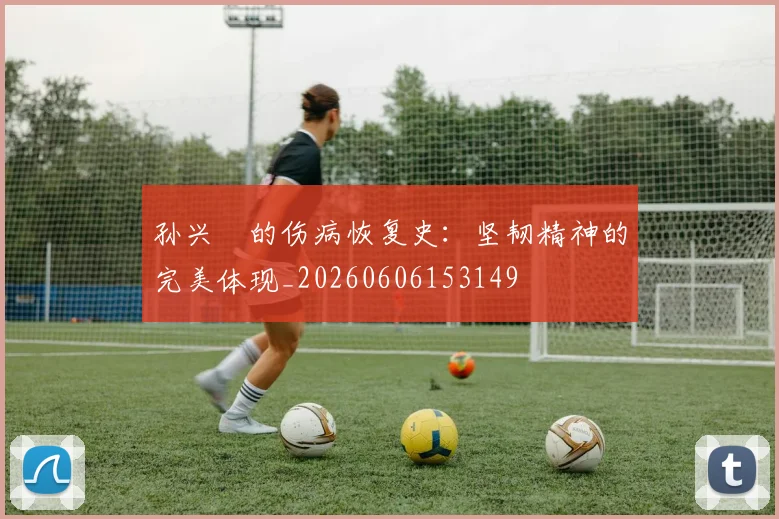 孙兴慜的伤病恢复史：坚韧精神的完美体现_20260606153149