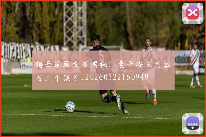 梅西家庭生活揭秘：妻子安东内拉与三个孩子_20260522160949