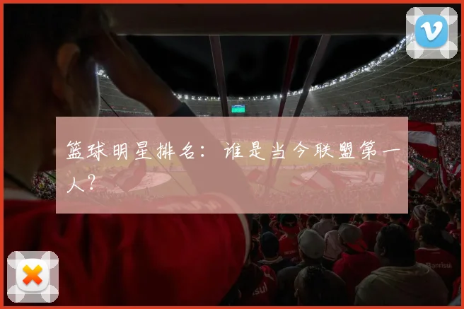 篮球明星排名：谁是当今联盟第一人？